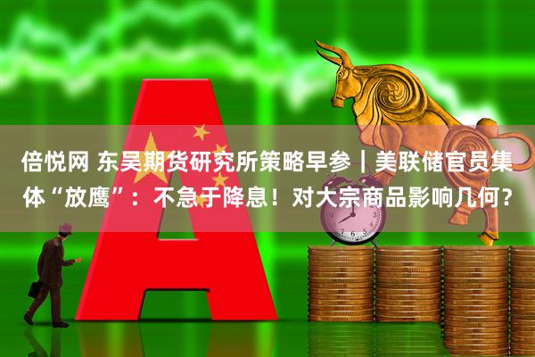 倍悦网 东吴期货研究所策略早参｜美联储官员集体“放鹰”：不急于降息！对大宗商品影响几何？