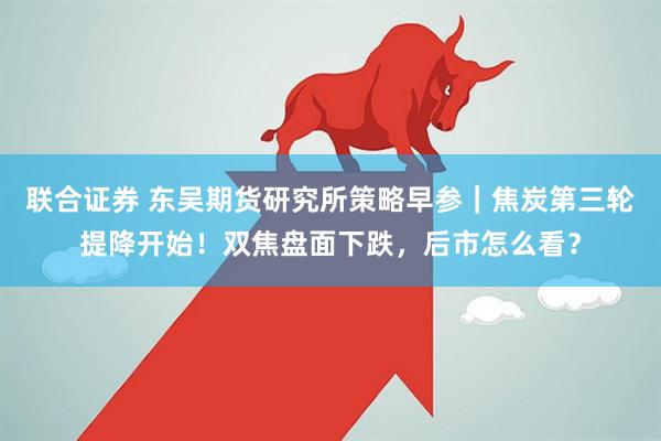 联合证券 东吴期货研究所策略早参｜焦炭第三轮提降开始！双焦盘面下跌，后市怎么看？