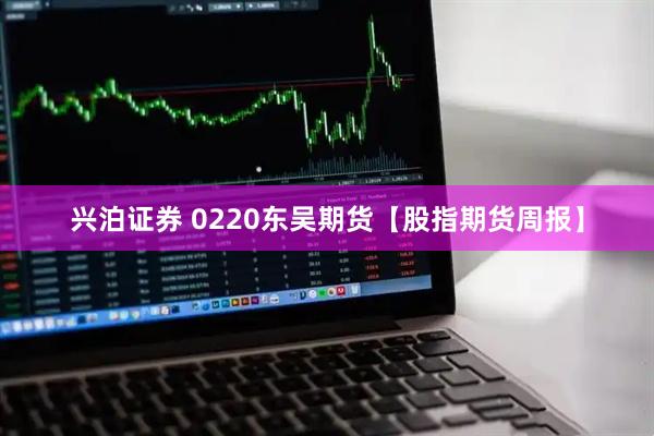 兴泊证券 0220东吴期货【股指期货周报】