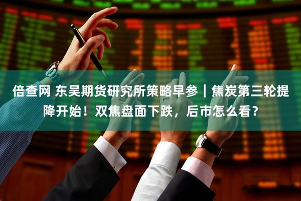 倍查网 东吴期货研究所策略早参｜焦炭第三轮提降开始！双焦盘面下跌，后市怎么看？