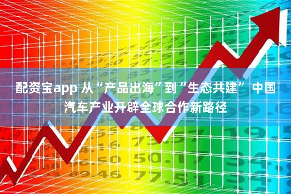 配资宝app 从“产品出海”到“生态共建” 中国汽车产业开辟全球合作新路径