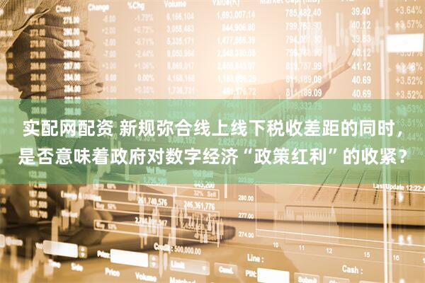 实配网配资 新规弥合线上线下税收差距的同时，是否意味着政府对数字经济“政策红利”的收紧？
