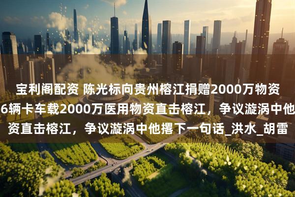 宝利阁配资 陈光标向贵州榕江捐赠2000万物资，中国首善夜奔灾区！6辆卡车载2000万医用物资直击榕江，争议漩涡中他撂下一句话_洪水_胡雷