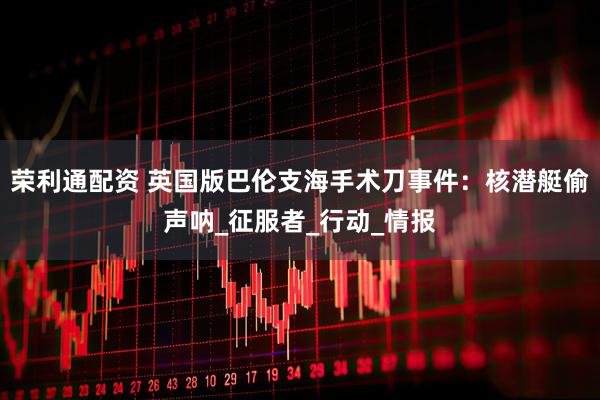荣利通配资 英国版巴伦支海手术刀事件：核潜艇偷声呐_征服者_行动_情报