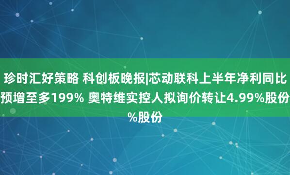 珍时汇好策略 科创板晚报|芯动联科上半年净利同比预增至多199% 奥特维实控人拟询价转让4.99%股份