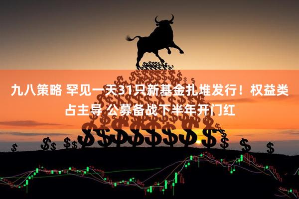 九八策略 罕见一天31只新基金扎堆发行！权益类占主导 公募备战下半年开门红