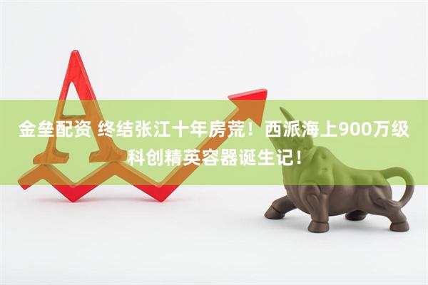 金垒配资 终结张江十年房荒！西派海上900万级科创精英容器诞生记！