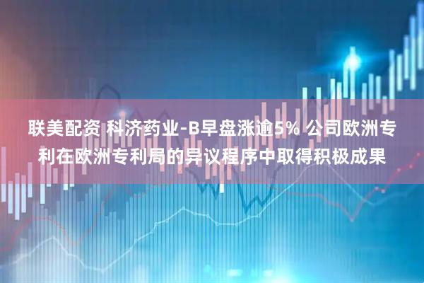 联美配资 科济药业-B早盘涨逾5% 公司欧洲专利在欧洲专利局的异议程序中取得积极成果