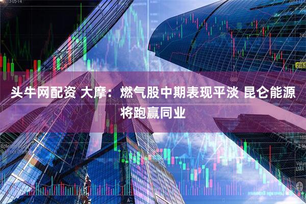 头牛网配资 大摩：燃气股中期表现平淡 昆仑能源将跑赢同业