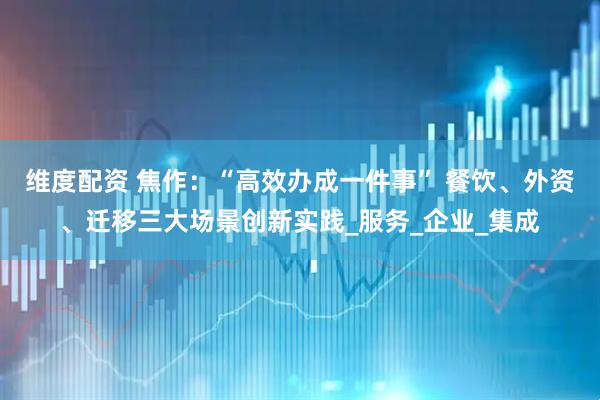 维度配资 焦作：“高效办成一件事” 餐饮、外资、迁移三大场景创新实践_服务_企业_集成