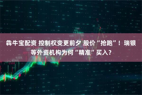 犇牛宝配资 控制权变更前夕 股价“抢跑”！瑞银等外资机构为何“精准”买入？