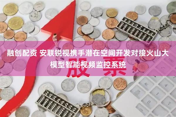 融创配资 安联锐视携手潜在空间开发对接火山大模型智能视频监控系统