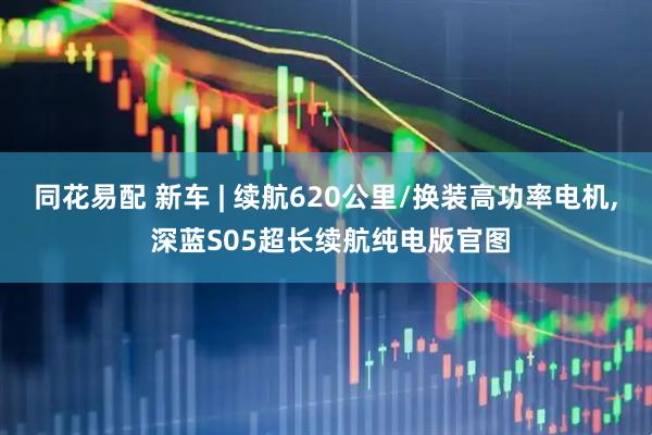 同花易配 新车 | 续航620公里/换装高功率电机, 深蓝S05超长续航纯电版官图