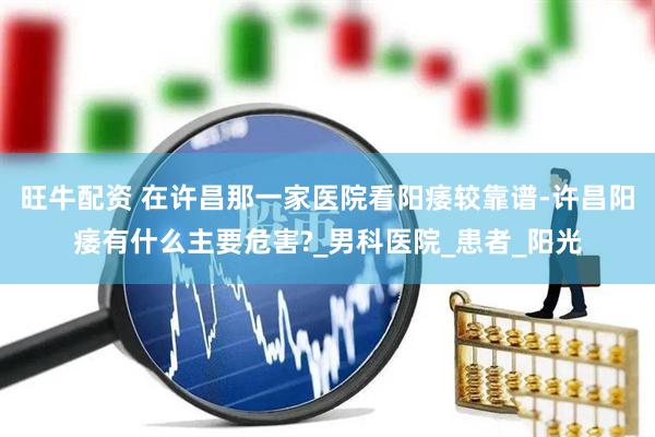 旺牛配资 在许昌那一家医院看阳痿较靠谱-许昌阳痿有什么主要危害?_男科医院_患者_阳光