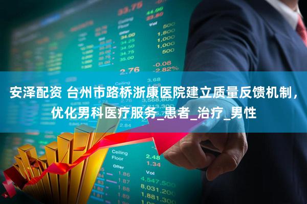 安泽配资 台州市路桥浙康医院建立质量反馈机制，优化男科医疗服务_患者_治疗_男性