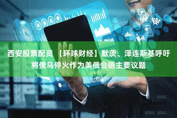 西安股票配资 【环球财经】默茨、泽连斯基呼吁将俄乌停火作为美俄会晤主要议题