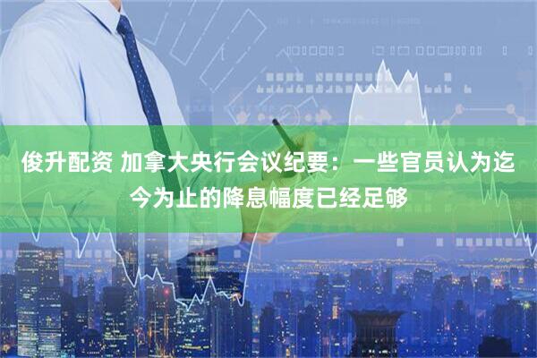 俊升配资 加拿大央行会议纪要：一些官员认为迄今为止的降息幅度已经足够