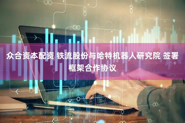 众合资本配资 铁流股份与哈特机器人研究院 签署框架合作协议