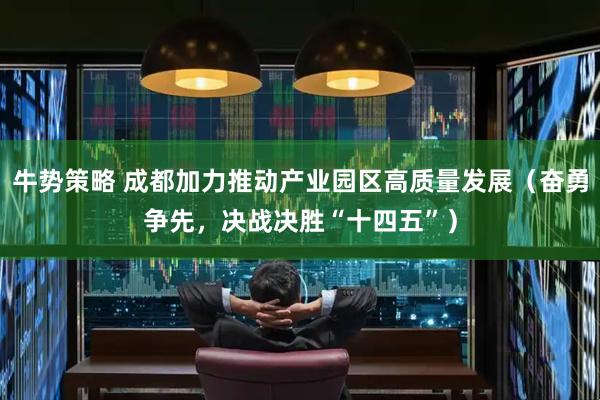 牛势策略 成都加力推动产业园区高质量发展（奋勇争先，决战决胜“十四五”）