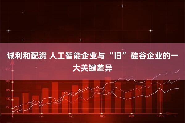 诚利和配资 人工智能企业与 “旧” 硅谷企业的一大关键差异