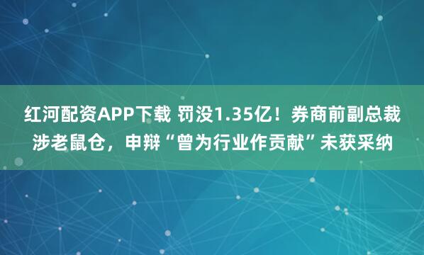 红河配资APP下载 罚没1.35亿！券商前副总裁涉老鼠仓，申辩“曾为行业作贡献”未获采纳