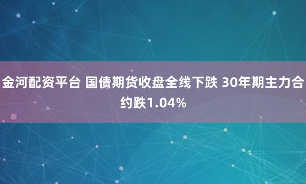 金河配资平台 国债期货收盘全线下跌 30年期主力合约跌1.04%