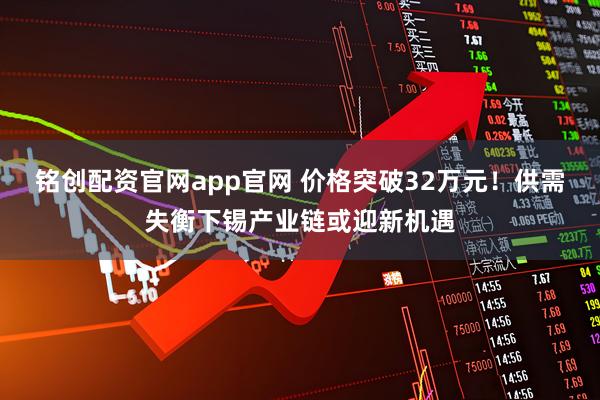 铭创配资官网app官网 价格突破32万元!供需失衡下锡产业链或迎新机遇