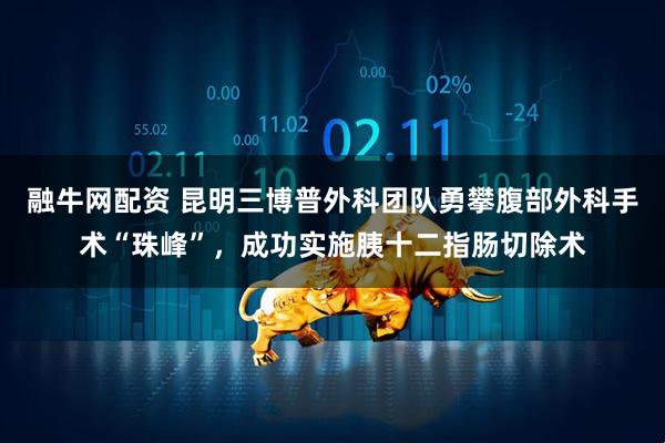 融牛网配资 昆明三博普外科团队勇攀腹部外科手术“珠峰”，成功实施胰十二指肠切除术