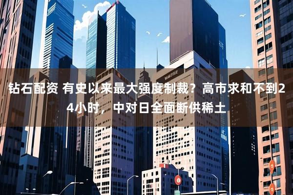 钻石配资 有史以来最大强度制裁？高市求和不到24小时，中对日全面断供稀土