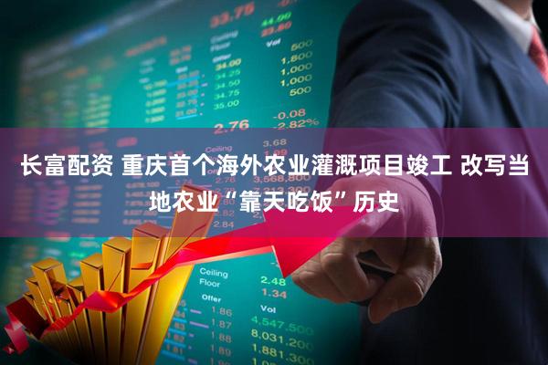 长富配资 重庆首个海外农业灌溉项目竣工 改写当地农业“靠天吃饭”历史